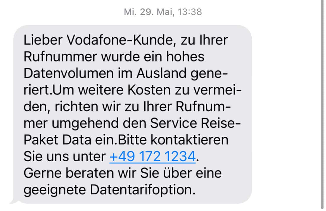 SMS-Nachricht mit folgendem Inhalt: Lieber Vodafone-Kunde, zu Ihrer Rufnummer wurde ein hohes Datenvolumen im Ausland generiert.Um weitere Kosten zu vermeiden, richten wir zu Ihrer Rufnummer umgehend den Service ReisePaket Data ein.Bitte kontaktieren Sie uns unter +49 172 1234. Gerne beraten wir Sie über eine geeignete Datentarifoption.